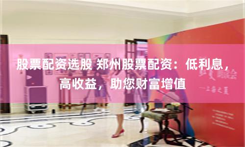 股票配资选股 郑州股票配资：低利息，高收益，助您财富增值
