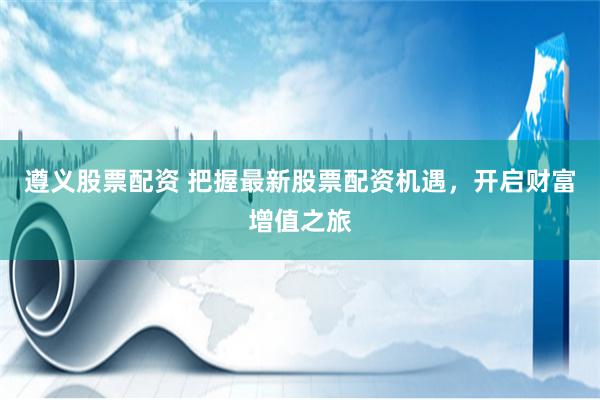 遵义股票配资 把握最新股票配资机遇，开启财富增值之旅