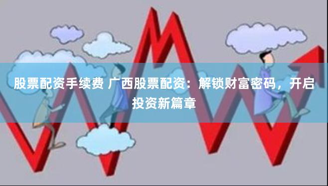 股票配资手续费 广西股票配资：解锁财富密码，开启投资新篇章