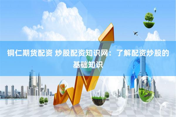 铜仁期货配资 炒股配资知识网：了解配资炒股的基础知识