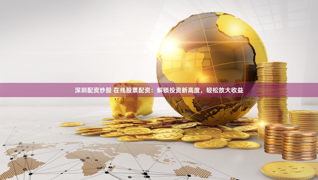深圳配资炒股 在线股票配资：解锁投资新高度，轻松放大收益