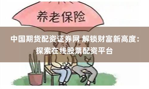 中国期货配资证券网 解锁财富新高度：探索在线股票配资平台