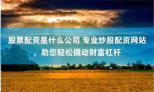 股票配资是什么公司 专业炒股配资网站，助您轻松撬动财富杠杆