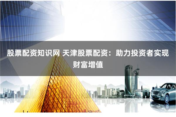 股票配资知识网 天津股票配资：助力投资者实现财富增值