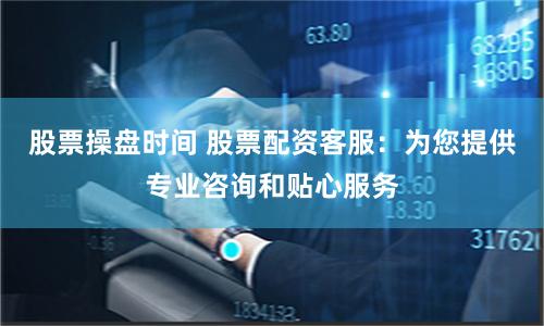 股票操盘时间 股票配资客服：为您提供专业咨询和贴心服务