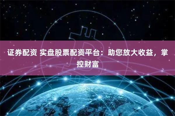 证券配资 实盘股票配资平台：助您放大收益，掌控财富