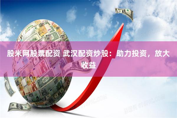 股米网股票配资 武汉配资炒股：助力投资，放大收益
