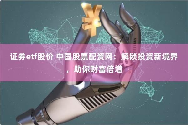 证券etf股价 中国股票配资网：解锁投资新境界，助你财富倍增