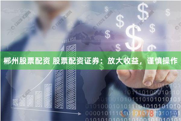 郴州股票配资 股票配资证券：放大收益，谨慎操作