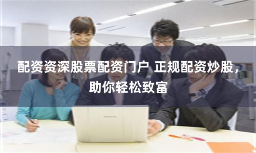 配资资深股票配资门户 正规配资炒股，助你轻松致富