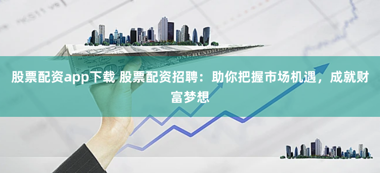 股票配资app下载 股票配资招聘：助你把握市场机遇，成就财富梦想