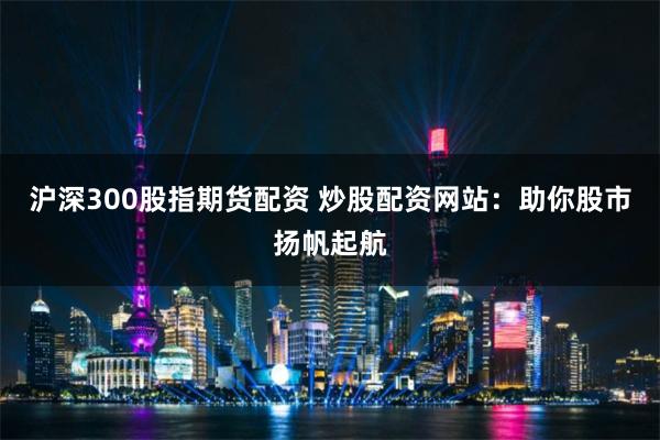 沪深300股指期货配资 炒股配资网站：助你股市扬帆起航