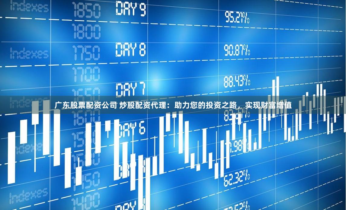 广东股票配资公司 炒股配资代理：助力您的投资之路，实现财富增值