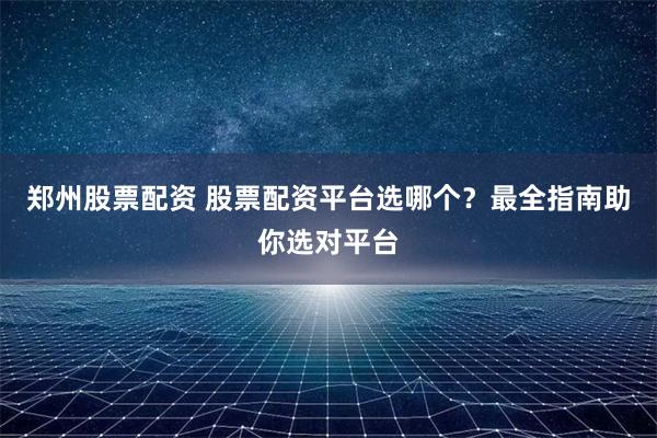 郑州股票配资 股票配资平台选哪个？最全指南助你选对平台