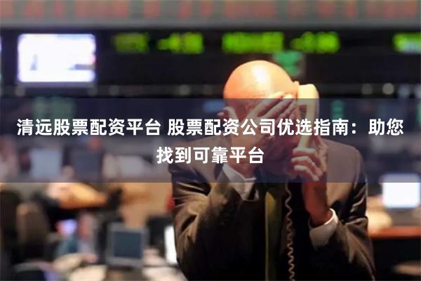 清远股票配资平台 股票配资公司优选指南：助您找到可靠平台