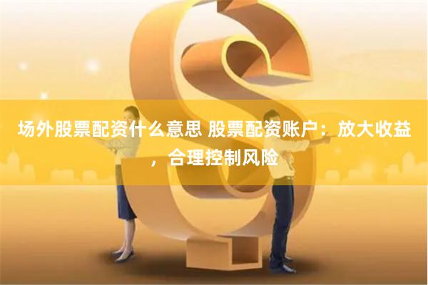 场外股票配资什么意思 股票配资账户：放大收益，合理控制风险
