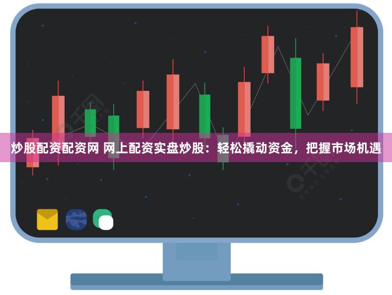 炒股配资配资网 网上配资实盘炒股：轻松撬动资金，把握市场机遇