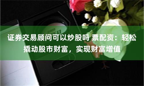 证券交易顾问可以炒股吗 票配资：轻松撬动股市财富，实现财富增值