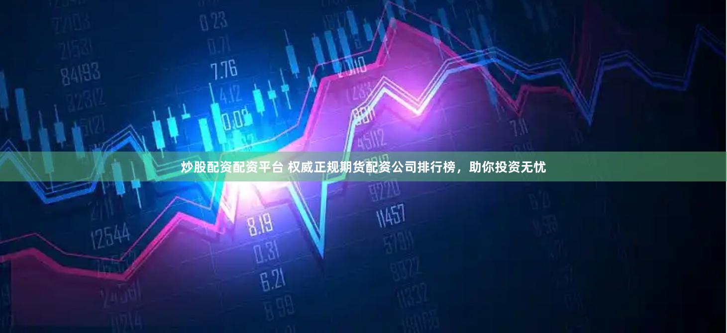 炒股配资配资平台 权威正规期货配资公司排行榜，助你投资无忧