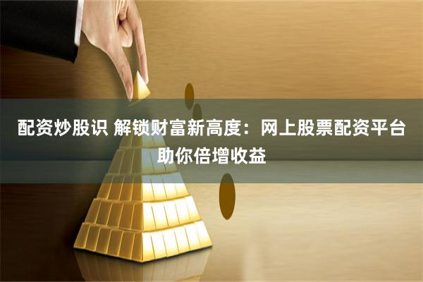 配资炒股识 解锁财富新高度:网上股票配资平台助你倍增收益