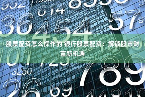 股票配资怎么操作的 银行股票配资：解锁股市财富新机遇