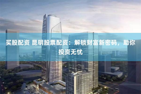 买股配资 昆明股票配资:解锁财富新密码,助你投资无忧