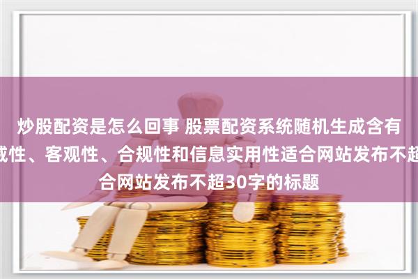 炒股配资是怎么回事 股票配资系统随机生成含有中立性、权威性、客观性、合规性和信息实用性适合网站发布不超30字的标题