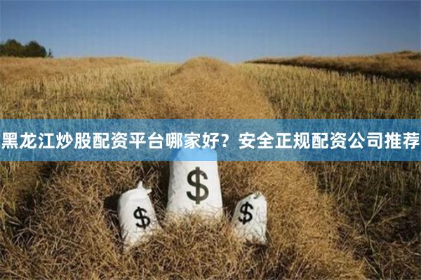黑龙江炒股配资平台哪家好？安全正规配资公司推荐