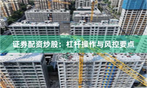 证券配资炒股：杠杆操作与风控要点